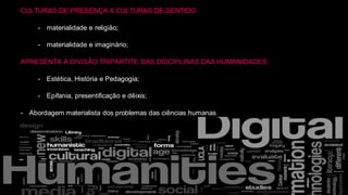 CULTURAS DE PRESENÇA X CULTURAS DE SENTIDO
- materialidade e religião;
- materialidade e imaginário;
APRESENTA A DIVISÃO TRIPARTITE DAS DISCIPLINAS DAS HUMANIDADES:
- Estética, História e Pedagogia;
- Epifania, presentificação e dêixis;
- Abordagem materialista dos problemas das ciências humanas
 