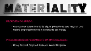 PROPOSTA DO ARTIGO:
- Acompanhar o pensamento de alguns pensadores para resgatar uma
história do pensamento da materialidade dos meios;
PRECURSORES DO PENSAMENTO DA MATERIALIDADE:
- Georg Simmel; Siegfried Krakauer; Walter Benjamin
 