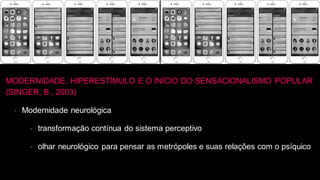 MODERNIDADE, HIPERESTÍMULO E O INÍCIO DO SENSACIONALISMO POPULAR
(SINGER, B., 2003)
- Modernidade neurológica
- transformação contínua do sistema perceptivo
- olhar neurológico para pensar as metrópoles e suas relações com o psíquico
 