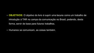 ● OBJETIVOS: O objetivo do livro é suprir uma lacuna como um trabalho de
introdução à TAR no campo da comunicação no Brasil, podendo, desta
forma, servir de base para futuros trabalhos.
● Humanos se comunicam, as coisas também.
 