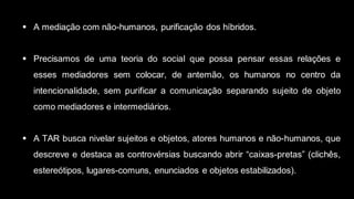  A mediação com não-humanos, purificação dos híbridos.
 Precisamos de uma teoria do social que possa pensar essas relações e
esses mediadores sem colocar, de antemão, os humanos no centro da
intencionalidade, sem purificar a comunicação separando sujeito de objeto
como mediadores e intermediários.
 A TAR busca nivelar sujeitos e objetos, atores humanos e não-humanos, que
descreve e destaca as controvérsias buscando abrir “caixas-pretas” (clichês,
estereótipos, lugares-comuns, enunciados e objetos estabilizados).
 