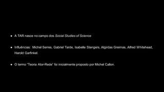 ● A TAR nasce no campo dos Social Studies of Science
● Influências: Michel Serres, Gabriel Tarde, Isabelle Stengers, Algirdas Greimas, Alfred Whitehead,
Harold Garfinkel.
● O termo “Teoria Ator-Rede” foi inicialmente proposto por Michel Callon.
 
