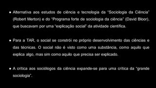 ● Alternativa aos estudos de ciência e tecnologia da “Sociologia da Ciência”
(Robert Merton) e do “Programa forte de sociologia da ciência” (David Bloor),
que buscavam por uma “explicação social” da atividade científica.
● Para a TAR, o social se constrói no próprio desenvolvimento das ciências e
das técnicas. O social não é visto como uma substância, como aquilo que
explica algo, mas sim como aquilo que precisa ser explicado.
● A crítica aos sociólogos da ciência expande-se para uma crítica da “grande
sociologia”.
 
