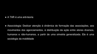 ● A TAR é uma anti-teoria
● Associologia: Dedicar atenção à dinâmica de formação das associações, aos
movimentos dos agenciamentos, à distribuição da ação entre atores diversos,
humanos e não-humanos, a partir de uma simetria generalizada. Ela é uma
sociologia da mobilidade
 