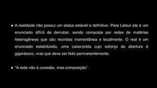 ● A realidade não possui um status estável e definitivo. Para Latour ela é um
enunciado difícil de derrubar, sendo composta por redes de matérias
heterogêneas que são reunidas momentânea e localmente. O real é um
enunciado estabilizado, uma caixa-preta cujo esforço de abertura é
gigantesco, mas que deve ser feito permanentemente.
● “A rede não é conexão, mas composição”.
 