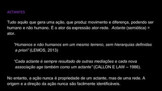ACTANTES
Tudo aquilo que gera uma ação, que produz movimento e diferença, podendo ser
humano e não humano. É o ator da expressão ator-rede. Actante (semiótica) =
ator.
“Humanos e não humanos em um mesmo terreno, sem hierarquias definidas
a priori” (LEMOS, 2013)
“Cada actante é sempre resultado de outras mediações e cada nova
associação age também como um actante” (CALLON E LAW – 1986).
No entanto, a ação nunca é propriedade de um actante, mas de uma rede. A
origem e a direção da ação nunca são facilmente identificáveis.
 