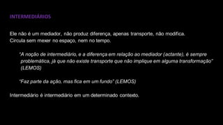 INTERMEDIÁRIOS
Ele não é um mediador, não produz diferença, apenas transporte, não modifica.
Circula sem mexer no espaço, nem no tempo.
“A noção de intermediário, e a diferença em relação ao mediador (actante), é sempre
problemática, já que não existe transporte que não implique em alguma transformação”
(LEMOS)
“Faz parte da ação, mas fica em um fundo” (LEMOS)
Intermediário é intermediário em um determinado contexto.
 