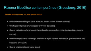 Rizoma filosófico contemporâneo (Grossberg, 2016)
Recebe vários nomes, ou pelo menos inclui:
● Direcionamento ontológico (brian massumi, steven shaviro e william connolly;
● Ontologias indígenas (arturo escobar e viveiros de castro),
● O novo materialismo (jane bennett, karen barad e, em relação à mídia, jussi parikka e eugene
thacker);
● Realismo especulativo e ontologia orientada a objeto (quentin meillassoux, graham harmon, ray
brassier e ian bogost)
● O novo empirismo (como bruno latour);
 