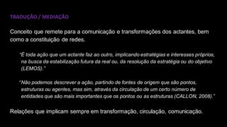 TRADUÇÃO / MEDIAÇÃO
Conceito que remete para a comunicação e transformações dos actantes, bem
como a constituição de redes.
“É toda ação que um actante faz ao outro, implicando estratégias e interesses próprios,
na busca da estabilização futura da real ou, da resolução da estratégia ou do objetivo
(LEMOS).”
“Não podemos descrever a ação, partindo de fontes de origem que são pontos,
estruturas ou agentes, mas sim, através da circulação de um certo número de
entidades que são mais importantes que os pontos ou as estruturas (CALLON, 2008).”
Relações que implicam sempre em transformação, circulação, comunicação.
 