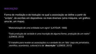 INSCRIÇÃO
Forma de mediação e de tradução na qual a associação se define a partir de
“scripts”, de escritas em dispositivos os mais diversos (uma máquina, um gráfico,
uma lei, um mapa).
“Materialização de uma entidade num signo” (LATOUR, 1999)
“Toda produção de verdade é uma inscrição de alguma forma, produção de um rastro”
(LEMOS, 2013)
“O trabalho para revelar as associações e a verdade de um ‘fato’ (seja ele jornalístico,
científico, econômico, cultural) é o de ‘descrição’” (LEMOS, 2013)
 