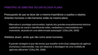 PRINCÍPIO DE SIMETRIA OU ONTOLOGIA PLANA
Pressuposto de que se deve dar a mesma importância a sujeitos e objetos.
Actantes humanos e não-humanos estão no mesmo plano.
“Alternativa à sociologia estruturalista, fugindo dos grandes enquadramentos teóricos
explicativos do social e identificando redes, mediadores e intermediários em
movimento, atuando em uma determinada associação” (CALLON, 2005)
Artefatos atuam, ainda que não como seres humanos.
“A grande vantagem é que não temos que escolher entre duas categorias de agência
(humanas e instrumental), mas sim observar a decolagem de uma multidão de
agências diferentes” (CALLON, 2008)
 