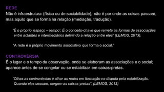 REDE
Não é infraestrutura (física ou de sociabilidade), não é por onde as coisas passam,
mas aquilo que se forma na relação (mediação, tradução).
“É o próprio ‘espaço – tempo’. É o conceito-chave que remete às formas de associações
entre actantes e intermediários definindo a relação entre eles” (LEMOS, 2013).
• "A rede é o próprio movimento associativo que forma o social.”
CONTROVÉRSIA
É o lugar e o tempo da observação, onde se elaboram as associações e o social;
aparece antes de se congelar ou se estabilizar em caixas-pretas.
“Olhas as controvérsias é olhar as redes em formação na disputa pela estabilização.
Quando elas cessam, surgem as caixas-pretas”. (LEMOS, 2013)
 