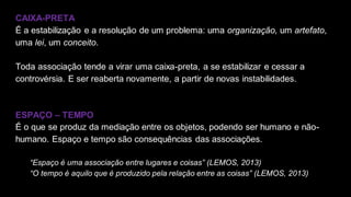 CAIXA-PRETA
É a estabilização e a resolução de um problema: uma organização, um artefato,
uma lei, um conceito.
Toda associação tende a virar uma caixa-preta, a se estabilizar e cessar a
controvérsia. E ser reaberta novamente, a partir de novas instabilidades.
ESPAÇO – TEMPO
É o que se produz da mediação entre os objetos, podendo ser humano e não-
humano. Espaço e tempo são consequências das associações.
“Espaço é uma associação entre lugares e coisas” (LEMOS, 2013)
“O tempo é aquilo que é produzido pela relação entre as coisas” (LEMOS, 2013)
 