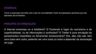 ESSÊNCIA
Tomar a explicação dos fatos sob o viés de uma totalidade. Partir de explicações genéricas que são
aplicadas aos envolvidos.
PRINCÍPIO DE IRREDUÇÃO
A Internet emancipa ou é totalitária? O Facebook é lugar do narcisismo e da
superficialidade, ou de informações e confissões? O Twitter é pura emulação de
pensamentos imperfeitos ou ferramenta revolucionária? Ora, eles não são nem
uma coisa nem outra, podendo ser uma coisa ou outra a depender da associação
em jogo.
 