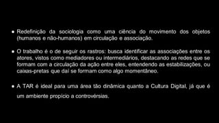 ● Redefinição da sociologia como uma ciência do movimento dos objetos
(humanos e não-humanos) em circulação e associação.
● O trabalho é o de seguir os rastros: busca identificar as associações entre os
atores, vistos como mediadores ou intermediários, destacando as redes que se
formam com a circulação da ação entre eles, entendendo as estabilizações, ou
caixas-pretas que daí se formam como algo momentâneo.
● A TAR é ideal para uma área tão dinâmica quanto a Cultura Digital, já que é
um ambiente propício a controvérsias.
 
