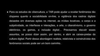● Para os estudos de cibercultura, a TAR pode ajudar a revelar fenômenos tão
díspares quanto a sociabilidade on-line, a vigilância dos rastros digitais
deixados em diversas ações na internet, as mídias locativas, o corpo e a
subjetividade, as interfaces e interações, a arte, o ciberativismo, o governo
eletrônico, os games, a inclusão digital… Precisamos discutir esses
assuntos, se posso dizer assim, por dentro, e abrir as caixas-pretas da
cultura digital. Partir dessa abordagem realista, relativista e construtivista dos
fenômenos sociais pode ser um bom caminho.
 