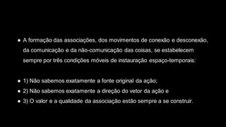 ● A formação das associações, dos movimentos de conexão e desconexão,
da comunicação e da não-comunicação das coisas, se estabelecem
sempre por três condições móveis de instauração espaço-temporais:
● 1) Não sabemos exatamente a fonte original da ação;
● 2) Não sabemos exatamente a direção do vetor da ação e
● 3) O valor e a qualidade da associação estão sempre a se construir.
 