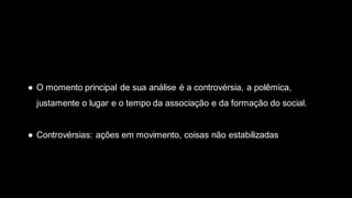 ● O momento principal de sua análise é a controvérsia, a polêmica,
justamente o lugar e o tempo da associação e da formação do social.
● Controvérsias: ações em movimento, coisas não estabilizadas
 