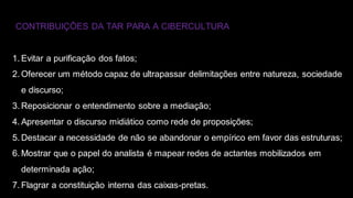 CONTRIBUIÇÕES DA TAR PARA A CIBERCULTURA
1. Evitar a purificação dos fatos;
2. Oferecer um método capaz de ultrapassar delimitações entre natureza, sociedade
e discurso;
3. Reposicionar o entendimento sobre a mediação;
4. Apresentar o discurso midiático como rede de proposições;
5. Destacar a necessidade de não se abandonar o empírico em favor das estruturas;
6. Mostrar que o papel do analista é mapear redes de actantes mobilizados em
determinada ação;
7. Flagrar a constituição interna das caixas-pretas.
 