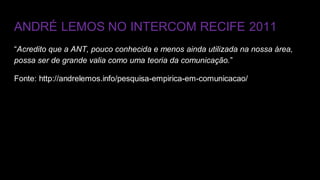 ANDRÉ LEMOS NO INTERCOM RECIFE 2011
“Acredito que a ANT, pouco conhecida e menos ainda utilizada na nossa área,
possa ser de grande valia como uma teoria da comunicação.”
Fonte: http://andrelemos.info/pesquisa-empirica-em-comunicacao/
 