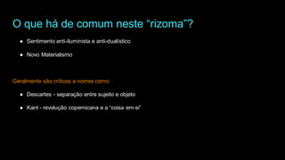 O que há de comum neste “rizoma”?
● Sentimento anti-iluminista e anti-dualístico
● Novo Materialismo
Geralmente são críticos a nomes como:
● Descartes - separação entre sujeito e objeto
● Kant - revolução copernicana e a “coisa em-si”
 