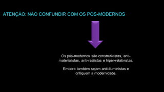 Os pós-modernos são construtivistas, anti-
materialistas, anti-realistas e hiper-relativistas.
Embora também sejam anti-iluministas e
critiquem a modernidade.
ATENÇÃO: NÃO CONFUNDIR COM OS PÓS-MODERNOS
 