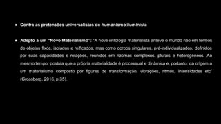 ● Contra as pretensões universalistas do humanismo iluminista
● Adepto a um “Novo Materialismo”: “A nova ontologia materialista antevê o mundo não em termos
de objetos fixos, isolados e reificados, mas como corpos singulares, pré-individualizados, definidos
por suas capacidades e relações, reunidos em rizomas complexos, plurais e heterogêneos. Ao
mesmo tempo, postula que a própria materialidade é processual e dinâmica e, portanto, dá origem a
um materialismo composto por figuras de transformação, vibrações, ritmos, intensidades etc”
(Grossberg, 2016, p.35).
 
