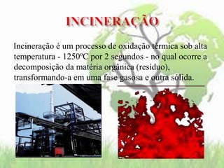 Incineração é um processo de oxidação térmica sob alta
temperatura - 1250ºC por 2 segundos - no qual ocorre a
decomposição da matéria orgânica (resíduo),
transformando-a em uma fase gasosa e outra sólida.
 