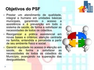 Princípios do PSF
 Desenvolver processos de trabalho
baseados nos conceitos de
prevenção, promoção e vigilância
da saúde....