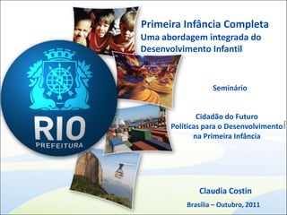 Primeira Infância Completa
Uma abordagem integrada do
Desenvolvimento Infantil


                  Seminário


              Cidadão do Futuro




                                         Printed
      Políticas para o Desenvolvimento
             na Primeira Infância




              Claudia Costin
          Brasília – Outubro, 2011
 