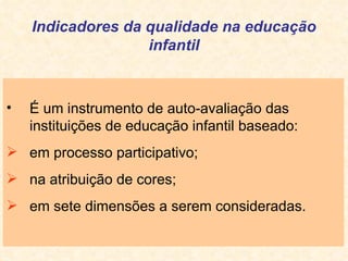 Indicadores da qualidade na educação infantil É um instrumento de auto-avaliação das instituições de educação infantil baseado: em processo participativo; na atribuição de cores; em sete dimensões a serem consideradas. 