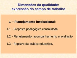 Dimensões da qualidade: expressão do campo de trabalho 1 – Planejamento institucional : 1.1 - Proposta pedagógica consolidada 1.2 - Planejamento, acompanhamento e avaliação 1.3 - Registro da prática educativa. 