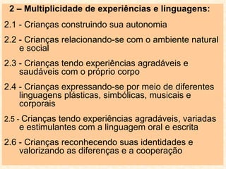 2 – Multiplicidade de experiências e linguagens: 2.1 - Crianças construindo sua autonomia 2.2 - Crianças relacionando-se com o ambiente natural e social 2.3 - Crianças tendo experiências agradáveis e saudáveis com o próprio corpo 2.4 - Crianças expressando-se por meio de diferentes linguagens plásticas, simbólicas, musicais e corporais 2.5 -  Crianças tendo experiências agradáveis, variadas e estimulantes com a linguagem oral e escrita 2.6 - Crianças reconhecendo suas identidades e valorizando as diferenças e a cooperação 