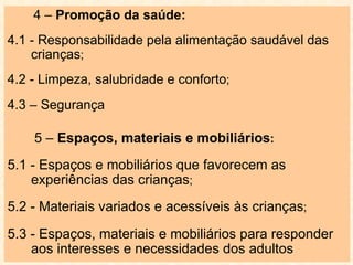 4 –  Promoção da saúde: 4.1 - Responsabilidade pela alimentação saudável das crianças ;  4.2 - Limpeza, salubridade e conforto ;  4.3 – Segurança   5 –  Espaços, materiais e mobiliários : 5.1 - Espaços e mobiliários que favorecem as experiências das crianças ; 5.2 - Materiais variados e acessíveis às crianças ; 5.3 - Espaços, materiais e mobiliários para responder aos interesses e necessidades dos adultos 
