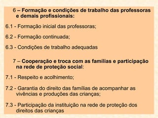 6  – Formação e condições de trabalho das professoras e demais profissionais: 6.1 - Formação inicial das professoras;  6.2 - Formação continuada;  6.3 - Condições de trabalho adequadas 7 –  Cooperação e troca com as famílias e participação na rede de proteção social : 7.1 - Respeito e acolhimento; 7.2 - Garantia do direito das famílias de acompanhar as vivências e produções das crianças; 7.3 - Participação da instituição na rede de proteção dos direitos das crianças 