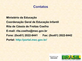 Ministério da Educação Coordenação Geral de Educação Infantil Rita de Cássia de Freitas Coelho E-mail: rita.coelho@mec.gov.br Fone: (0xx61) 2022-8441 Fax: (0xx61) 2022-8442 Portal:  http://portal.mec.gov.br/ Contatos 