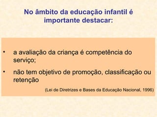 No âmbito da educação infantil é importante destacar: a avaliação da criança é competência do serviço; não tem objetivo de promoção, classificação ou retenção (Lei de Diretrizes e Bases da Educação Nacional, 1996) 