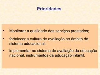 Monitorar a qualidade dos serviços prestados; fortalecer a cultura de avaliação no âmbito do sistema educacional;   implementar no sistema de avaliação da educação nacional, instrumentos da educação infantil. Prioridades 