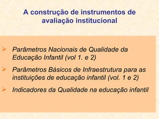 A construção de instrumentos de avaliação institucional Parâmetros Nacionais de Qualidade da Educação Infantil (vol 1. e 2) Parâmetros Básicos de Infraestrutura para as instituições de educação infantil (vol. 1 e 2) Indicadores da Qualidade na educação infantil 