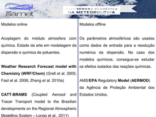 Modelos online                               Modelos offline


Acoplagem do módulo atmosfera com Os parâmetros atmosféricos são usados
química. Estado da arte em modelagem da como dados de entrada para a resolução
dispersão e química de poluentes.            numérica da dispersão. No caso dos
                                             modelos químicos, consegue-se estudar
Weather Research Forecast model with os efeitos isolados das reações químicas.
Chemistry (WRF/Chem) (Grell et al. 2005;
Fast et al. 2006; Zhang et al. 2010a)        AMS/EPA Regulatory Model (AERMOD)
                                             da Agência de Proteção Ambiental dos
CATT-BRAMS       (Coupled     Aerosol    and Estados Unidos.
Tracer Transport model to the Brazilian
developments on the Regional Atmospheric
Modelling System – Longo et al., 2011)
 