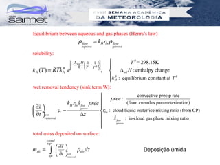 Equilibrium between aqueous and gas phases (Henry's law)
                          ρ fase = k H rlw ρ fase
                            aquosa            gasosa

solubility:
                        ∆ H 1
                        − sol 
                                  − 1
                                             T θ = 298.15K
                                         ÷
               θ           R T   Tθ   ÷
k H (T ) = RTk H e            
                               ,        
                                        ∆ sol H : enthalpy change
                                  k θ : equilibrium constant at T θ
                                   H
wet removal tendency (sink term W):
                                                          convective precip rate
                                           prec :
                k H rlw s fase prec 
                        ˆ           
                                                     (from cumulus parameterization)
 ∂s                               
 ∂t ÷wet   µ−           gasosa
                                     rlw : cloud liquid water/ice mixing ratio (from CP)
  removal              ∆z                 ˆ
                                             s fase : in-cloud gas phase mixing ratio
                                             gasosa
                                    
                                    
total mass deposited on surface:
         cloud
         top
                  ∂s 
msfc =     ∫
          sfc
                  ÷wet ρ air dz
                  ∂t  removal
                                                           Deposição úmida
 