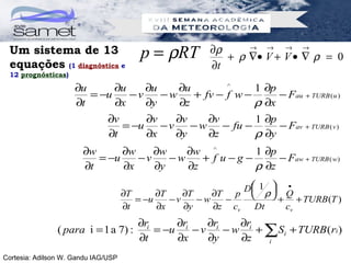 Um sistema de 13                        p = ρRT       ∂ρ     → →    → →
                                                          + ρ ∇• V + V • ∇ ρ = 0
 equações (1 diagnóstica e                             ∂t
 12 prognósticas)

                     ∂u      ∂u    ∂u    ∂u        ^     1 ∂p
                        = −u    −v    −w    + fv − f w −      − Fau + TURB ( u )
                     ∂t      ∂x    ∂y    ∂z              ρ ∂x
                               ∂v      ∂v    ∂v    ∂v      1 ∂p
                                  = −u    −v    − w − fu −      − Fav + TURB ( v )
                               ∂t      ∂x    ∂y    ∂z      ρ ∂y
                       ∂w      ∂w    ∂w    ∂w ^         1 ∂p
                          = −u    −v    −w    + f u−g −      − Faw + TURB ( w)
                       ∂t      ∂x    ∂y    ∂z           ρ ∂z
                                                               D 1  •
                                     ∂T      ∂T    ∂T    ∂T p  ρ  Q
                                                                    + + TURB (T )
                                        = −u    −v    −w   −
                                     ∂t      ∂x    ∂y    ∂z cv   Dt    cv
                                        ∂ri     ∂r    ∂r    ∂r
                ( para i = 1 a 7) :         = −u i − v i − w i + ∑ Si + TURB ( ri )
                                        ∂t      ∂x    ∂y    ∂z   i

Cortesia: Adilson W. Gandu IAG/USP
 
