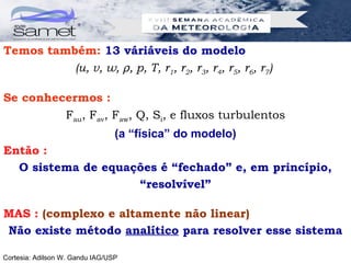 Temos também: 13 váriáveis do modelo
          (u, v, w, ρ, p, T, r1, r2, r3, r4, r5, r6, r7)

Se conhecermos :
         Fau, Fav, Faw, Q, Si, e fluxos turbulentos
                                 (a “física” do modelo)
Então :
  O sistema de equações é “fechado” e, em princípio,
                    “resolvível”

MAS : (complexo e altamente não linear)
Não existe método analítico para resolver esse sistema

Cortesia: Adilson W. Gandu IAG/USP
 