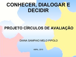 CONHECER, DIALOGAR E DECIDIR    PROJETO CÍRCULOS DE AVALIAÇÃO  DIANA SAMPAIO MELO PIPOLO ABRIL, 2010 