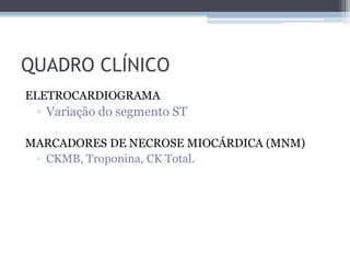 QUADRO CLÍNICO
ELETROCARDIOGRAMA
▫ Variação do segmento ST
MARCADORES DE NECROSE MIOCÁRDICA (MNM)
▫ CKMB, Troponina, CK Total.
 