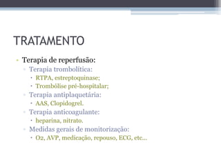 TRATAMENTO
• Terapia de reperfusão:
▫ Terapia trombolítica:
 RTPA, estreptoquinase;
 Trombólise pré-hospitalar;
▫ Terapia antiplaquetária:
 AAS, Clopidogrel.
▫ Terapia anticoagulante:
 heparina, nitrato.
▫ Medidas gerais de monitorização:
 O2, AVP, medicação, repouso, ECG, etc...
 