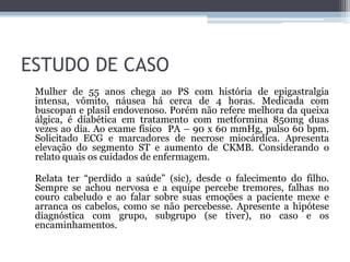 ESTUDO DE CASO
Mulher de 55 anos chega ao PS com história de epigastralgia
intensa, vômito, náusea há cerca de 4 horas. Medicada com
buscopan e plasil endovenoso. Porém não refere melhora da queixa
álgica, é diabética em tratamento com metformina 850mg duas
vezes ao dia. Ao exame físico PA – 90 x 60 mmHg, pulso 60 bpm.
Solicitado ECG e marcadores de necrose miocárdica. Apresenta
elevação do segmento ST e aumento de CKMB. Considerando o
relato quais os cuidados de enfermagem.
Relata ter “perdido a saúde” (sic), desde o falecimento do filho.
Sempre se achou nervosa e a equipe percebe tremores, falhas no
couro cabeludo e ao falar sobre suas emoções a paciente mexe e
arranca os cabelos, como se não percebesse. Apresente a hipótese
diagnóstica com grupo, subgrupo (se tiver), no caso e os
encaminhamentos.
 