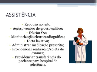 ASSISTÊNCIA
• Repouso no leito;
• Acesso venoso de grosso calibre;
• Ofertar O2;
• Monitorização eletrocardiográfica;
• Dieta laxativa;
• Administrar medicação prescrita;
• Providenciar realização/coleta de
exames;
• Providenciar transferência do
paciente para hospital de
referência.
 