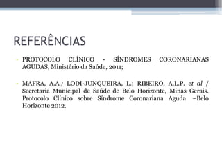 REFERÊNCIAS
• PROTOCOLO CLÍNICO - SÍNDROMES CORONARIANAS
AGUDAS, Ministério da Saúde, 2011;
• MAFRA, A.A.; LODI-JUNQUEIRA, L.; RIBEIRO, A.L.P. et al /
Secretaria Municipal de Saúde de Belo Horizonte, Minas Gerais.
Protocolo Clínico sobre Síndrome Coronariana Aguda. –Belo
Horizonte 2012.
 