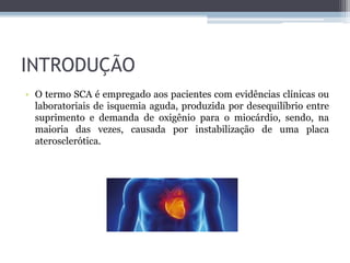 INTRODUÇÃO
• O termo SCA é empregado aos pacientes com evidências clínicas ou
laboratoriais de isquemia aguda, produzida por desequilíbrio entre
suprimento e demanda de oxigênio para o miocárdio, sendo, na
maioria das vezes, causada por instabilização de uma placa
aterosclerótica.
 
